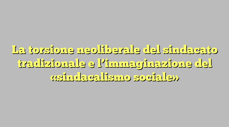 La torsione neoliberale del sindacato tradizionale e l’immaginazione del «sindacalismo sociale»