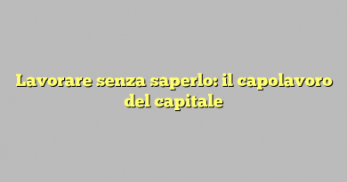 Lavorare senza saperlo: il capolavoro del capitale