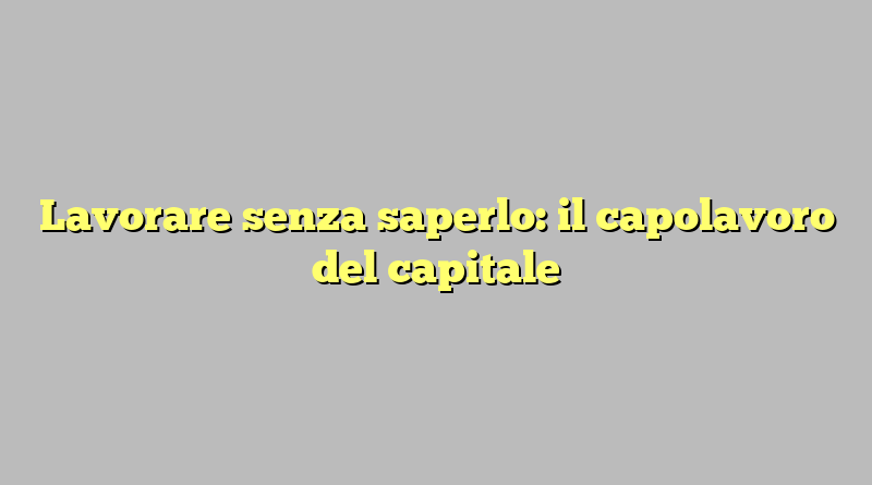 Lavorare senza saperlo: il capolavoro del capitale