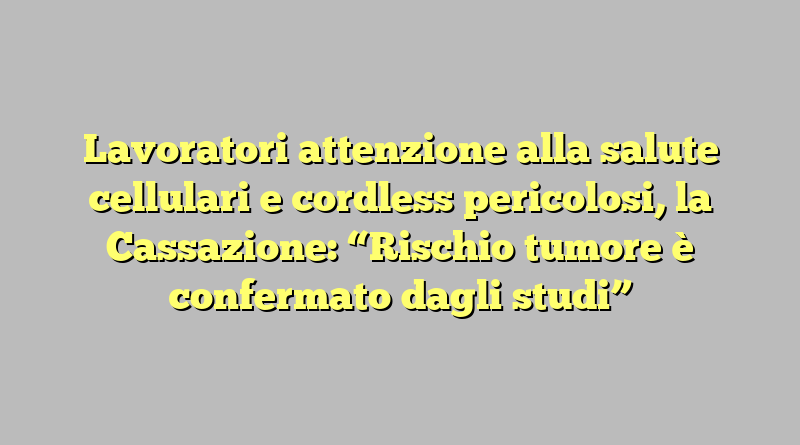 Lavoratori attenzione alla salute cellulari e cordless pericolosi, la Cassazione: “Rischio tumore è confermato dagli studi”