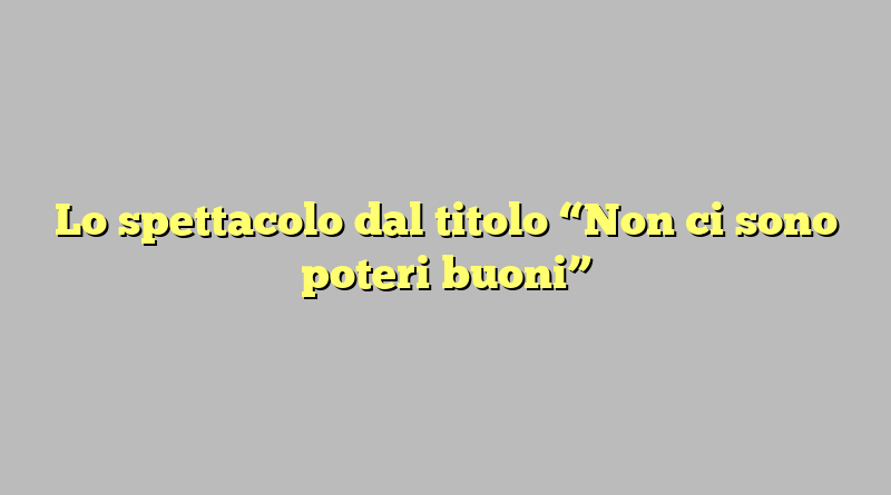 Lo spettacolo dal titolo “Non ci sono poteri buoni”