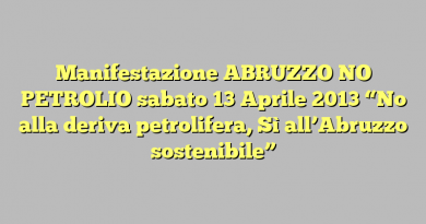 Manifestazione ABRUZZO NO PETROLIO sabato 13 Aprile 2013 “No alla deriva petrolifera, Sì all’Abruzzo sostenibile”