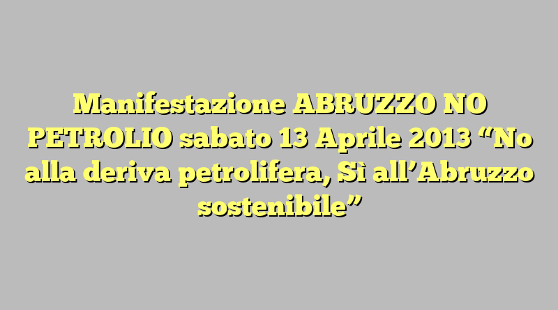 Manifestazione ABRUZZO NO PETROLIO sabato 13 Aprile 2013 “No alla deriva petrolifera, Sì all’Abruzzo sostenibile”