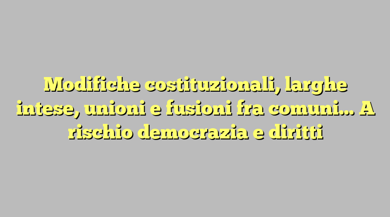 Modifiche costituzionali, larghe intese, unioni e fusioni fra comuni… A rischio democrazia e diritti