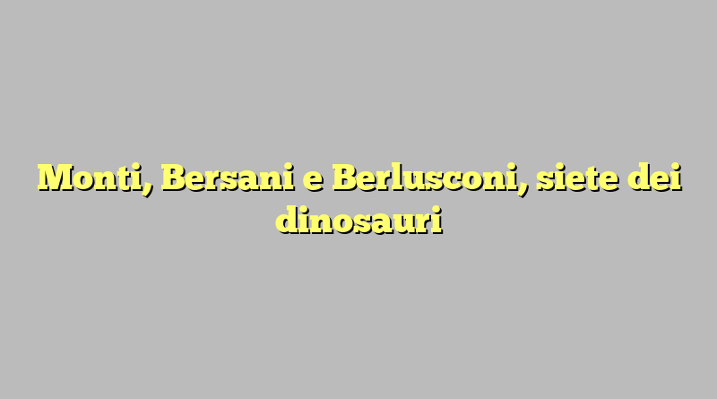 Monti, Bersani e Berlusconi, siete dei dinosauri