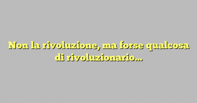 Non la rivoluzione, ma forse qualcosa di rivoluzionario…