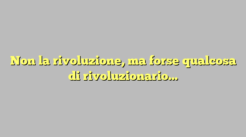 Non la rivoluzione, ma forse qualcosa di rivoluzionario…