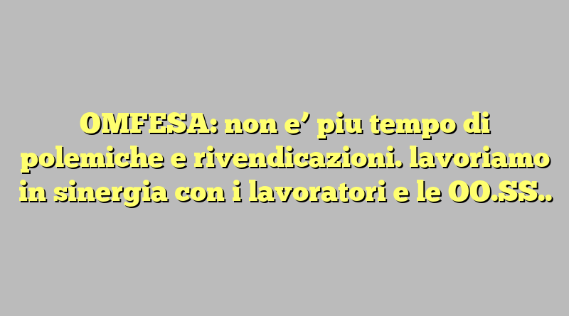 OMFESA: non e’ piu tempo di polemiche e rivendicazioni. lavoriamo in sinergia con i lavoratori e le OO.SS..