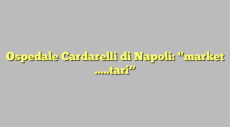 Ospedale Cardarelli di Napoli: “market …..tari”