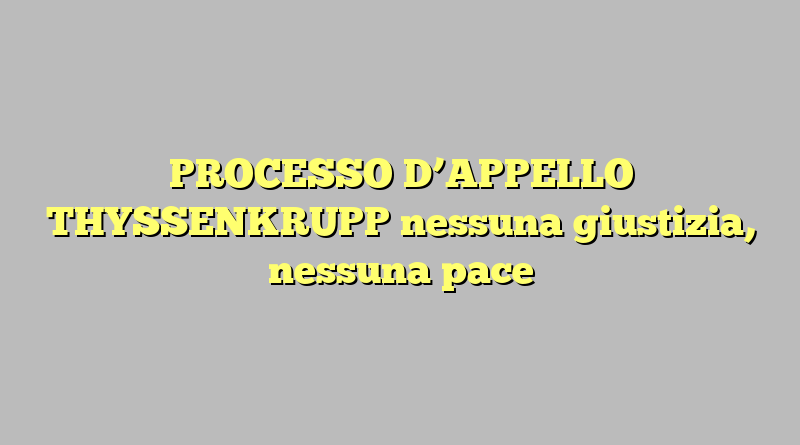 PROCESSO D’APPELLO THYSSENKRUPP nessuna giustizia, nessuna pace