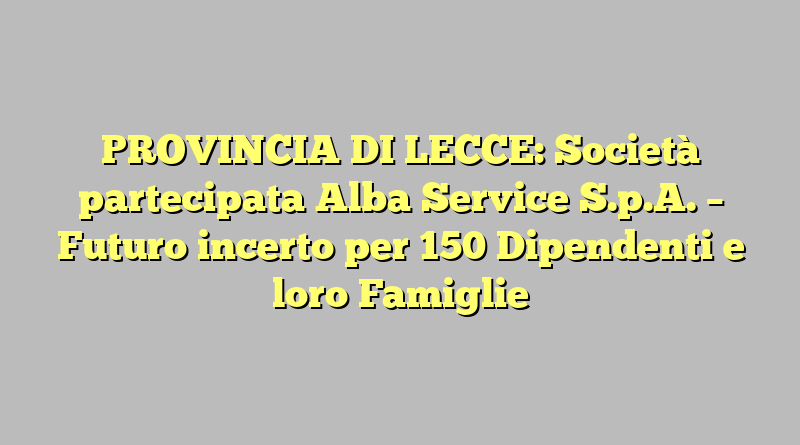 PROVINCIA DI LECCE: Società partecipata Alba Service S.p.A. – Futuro incerto per 150 Dipendenti e loro Famiglie