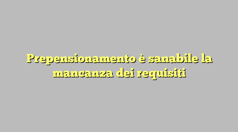 Prepensionamento è sanabile la mancanza dei requisiti