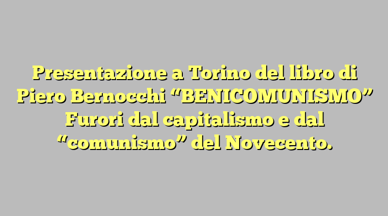 Presentazione a Torino del libro di Piero Bernocchi “BENICOMUNISMO” Furori dal capitalismo e dal “comunismo” del Novecento.