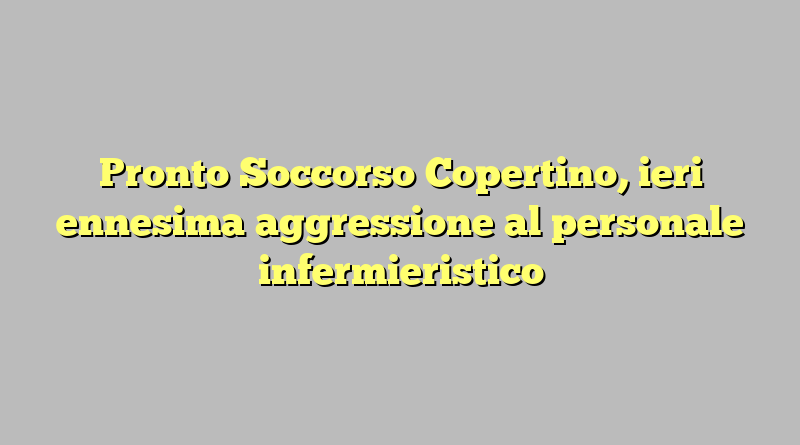 Pronto Soccorso Copertino, ieri ennesima aggressione al personale infermieristico