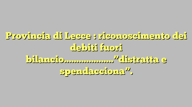 Provincia di Lecce : riconoscimento dei debiti fuori bilancio………………..”distratta e spendacciona”.