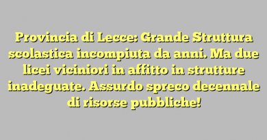 Provincia di Lecce: Grande Struttura scolastica incompiuta da anni. Ma due licei viciniori in affitto in strutture inadeguate. Assurdo spreco decennale di risorse pubbliche!