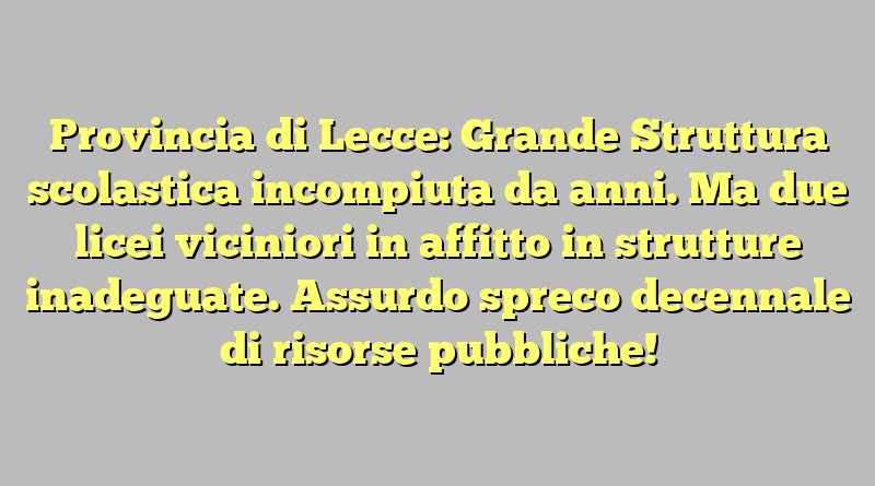 Provincia di Lecce: Grande Struttura scolastica incompiuta da anni. Ma due licei viciniori in affitto in strutture inadeguate. Assurdo spreco decennale di risorse pubbliche!