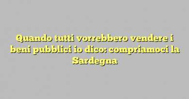 Quando tutti vorrebbero vendere i beni pubblici io dico: compriamoci la Sardegna