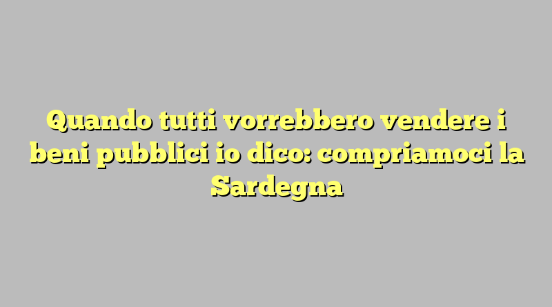 Quando tutti vorrebbero vendere i beni pubblici io dico: compriamoci la Sardegna