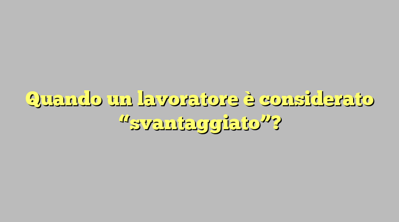 Quando un lavoratore è considerato “svantaggiato”?