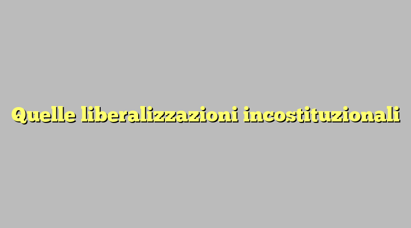 Quelle liberalizzazioni incostituzionali