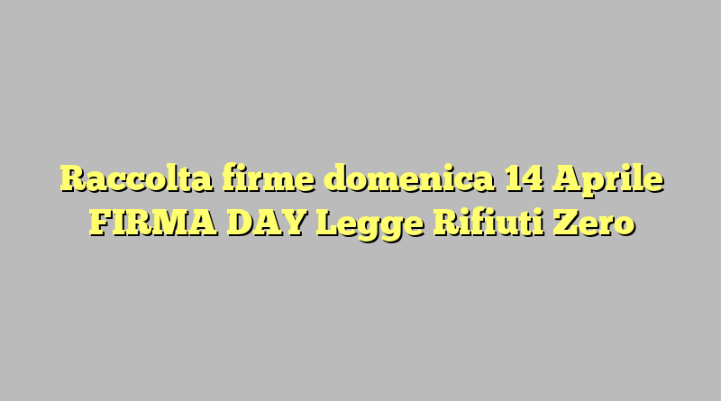 Raccolta firme domenica 14 Aprile FIRMA DAY Legge Rifiuti Zero