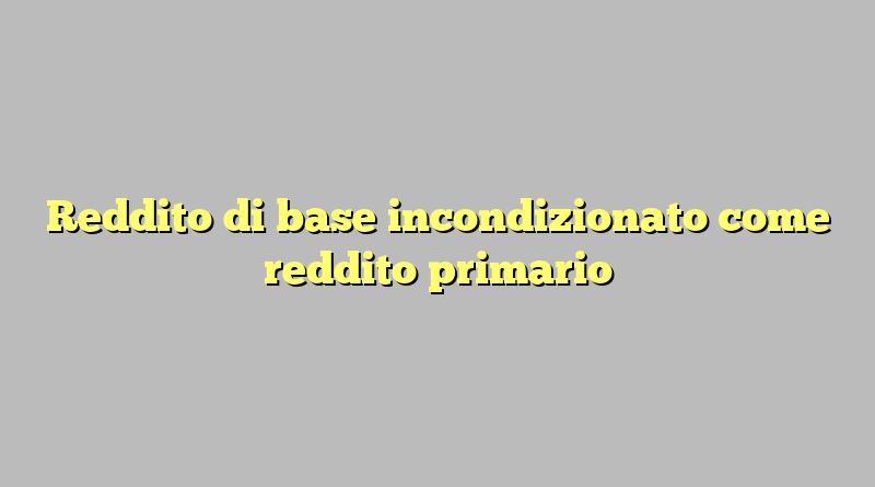 Reddito di base incondizionato come reddito primario