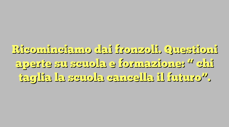 Ricominciamo dai fronzoli. Questioni aperte su scuola e formazione: “ chi taglia la scuola cancella il futuro”.