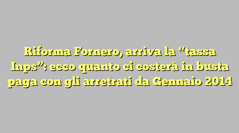 Riforma Fornero, arriva la “tassa Inps”: ecco quanto ci costerà in busta paga con gli arretrati da Gennaio 2014