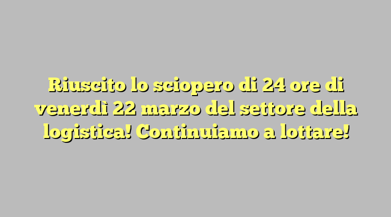 Riuscito lo sciopero di 24 ore di venerdì 22 marzo del settore della logistica! Continuiamo a lottare!