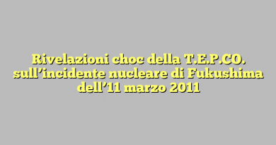 Rivelazioni choc della T.E.P.CO. sull’incidente nucleare di Fukushima dell’11 marzo 2011