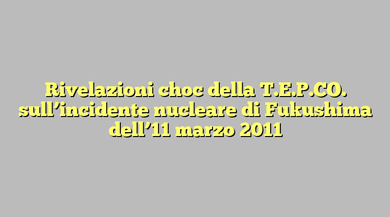 Rivelazioni choc della T.E.P.CO. sull’incidente nucleare di Fukushima dell’11 marzo 2011