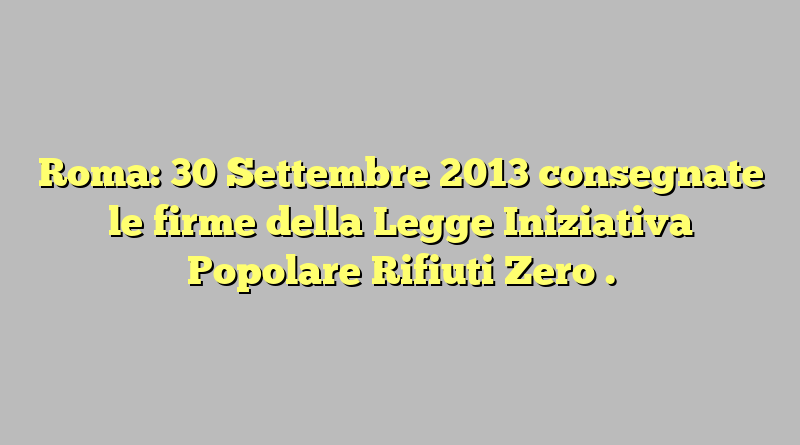 Roma: 30 Settembre 2013 consegnate le firme della Legge Iniziativa Popolare Rifiuti Zero .