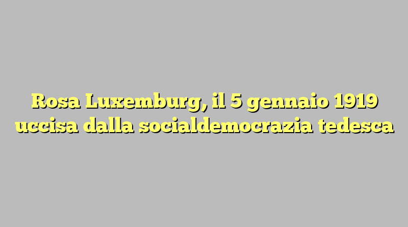 Rosa Luxemburg, il 5 gennaio 1919 uccisa dalla socialdemocrazia tedesca