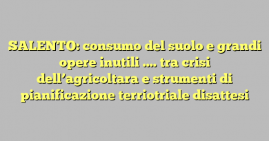 SALENTO: consumo del suolo e grandi opere inutili …. tra crisi dell’agricoltara e strumenti di pianificazione terriotriale disattesi