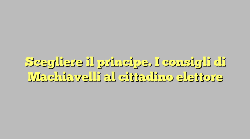 Scegliere il principe. I consigli di Machiavelli al cittadino elettore