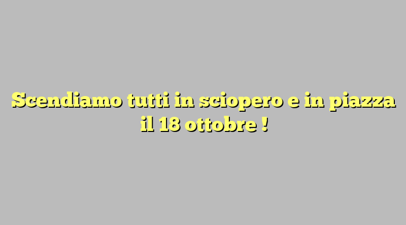 Scendiamo tutti in sciopero e in piazza il 18 ottobre !