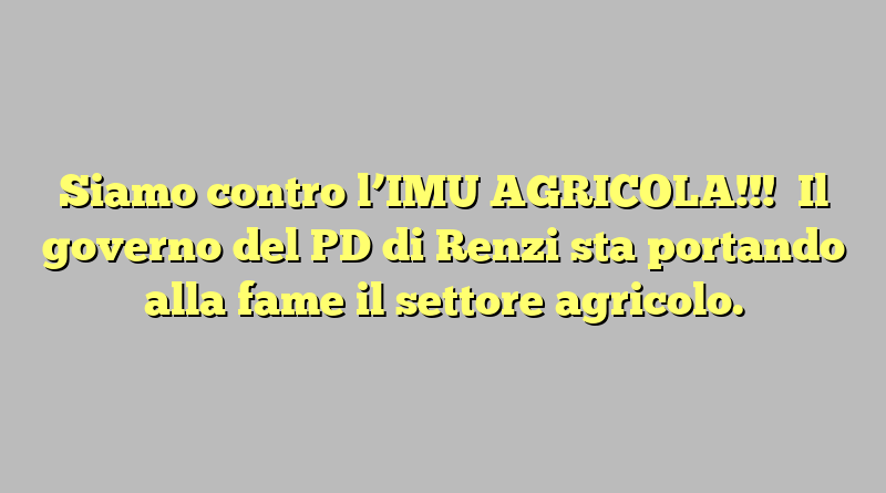 Siamo contro l’IMU AGRICOLA!!!    Il governo del PD di Renzi  sta portando alla fame il settore agricolo.