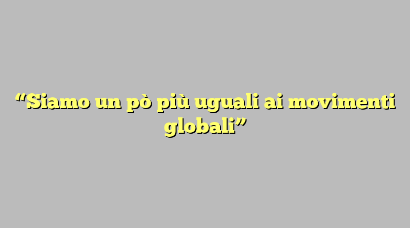 “Siamo un pò più uguali ai movimenti globali”