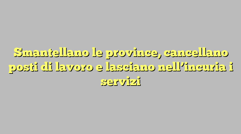 Smantellano le province, cancellano posti di lavoro e lasciano nell’incuria i servizi