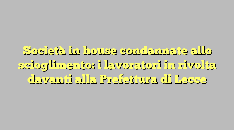 Società in house condannate allo scioglimento: i lavoratori in rivolta davanti alla Prefettura di Lecce