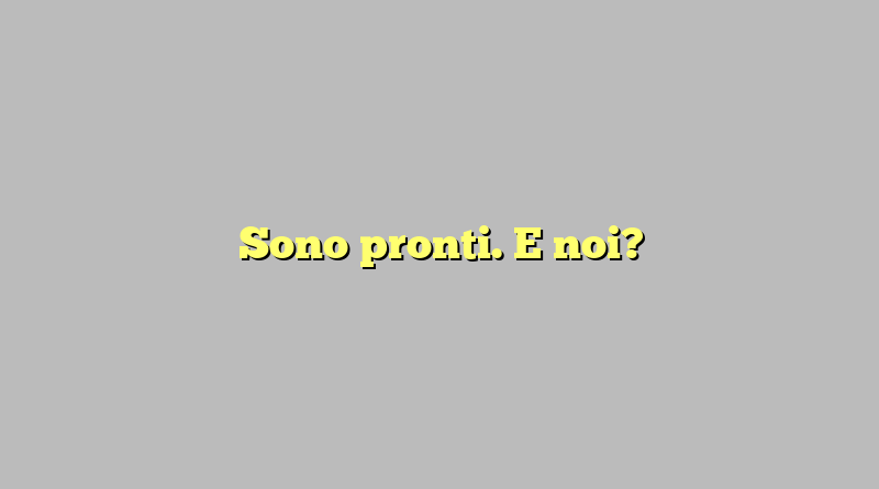 Sono pronti. E noi?