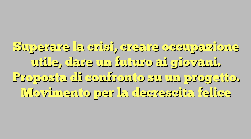 Superare la crisi, creare occupazione utile, dare un futuro ai giovani. Proposta di confronto su un progetto. Movimento per la decrescita felice