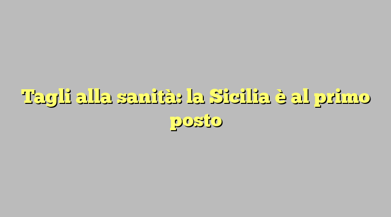 Tagli alla sanità: la Sicilia è al primo posto