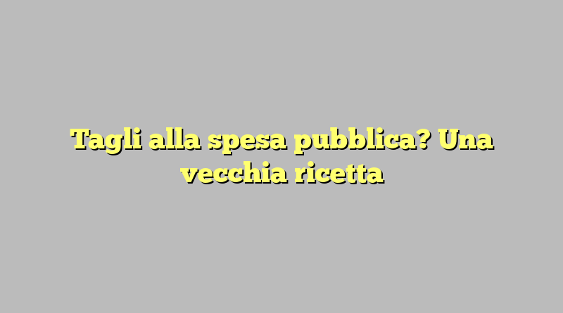 Tagli alla spesa pubblica? Una vecchia ricetta