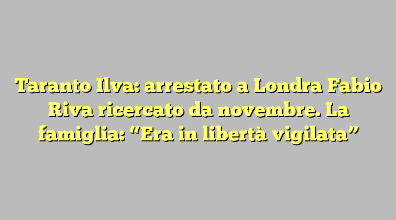 Taranto Ilva: arrestato a Londra Fabio Riva ricercato da novembre. La famiglia: “Era in libertà vigilata”