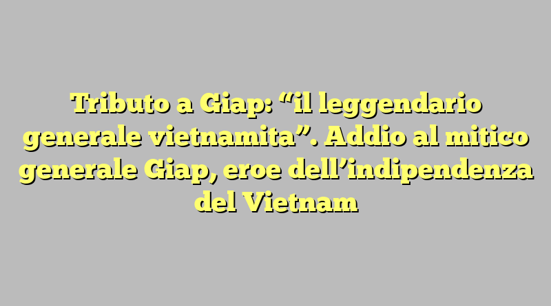 Tributo a Giap: “il leggendario generale vietnamita”. Addio al mitico generale Giap, eroe dell’indipendenza del Vietnam