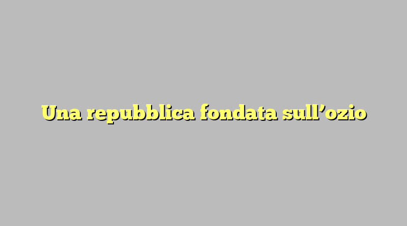 Una repubblica fondata sull’ozio