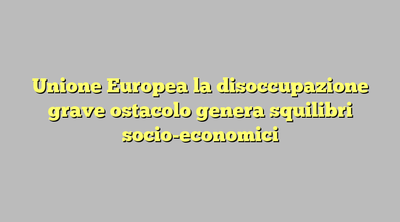 Unione Europea la disoccupazione grave ostacolo genera squilibri socio-economici