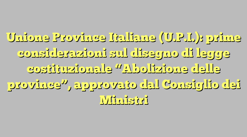 Unione Province Italiane (U.P.I.): prime considerazioni sul disegno di legge costituzionale “Abolizione delle province”, approvato dal Consiglio dei Ministri